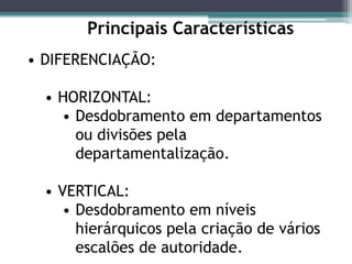 Principais Características
• DIFERENCIAÇÃO:
• HORIZONTAL:
• Desdobramento em departamentos
ou divisões pela
departamentalização.
• VERTICAL:
• Desdobramento em níveis
hierárquicos pela criação de vários
escalões de autoridade.
 
