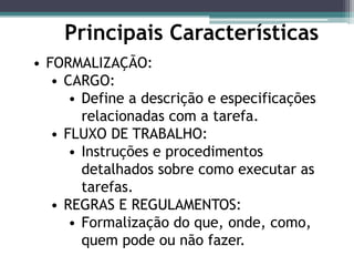 • FORMALIZAÇÃO:
• CARGO:
• Define a descrição e especificações
relacionadas com a tarefa.
• FLUXO DE TRABALHO:
• Instruções e procedimentos
detalhados sobre como executar as
tarefas.
• REGRAS E REGULAMENTOS:
• Formalização do que, onde, como,
quem pode ou não fazer.
Principais Características
 