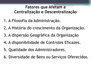 Fatores que Afetam a
Centralização e Descentralização
1. A Filosofia da Administração.
2. A História do crescimento da Organização.
3. A dispersão Geográfica da Organização
4. A disponibilidade de Controles Eficazes.
5. Qualidade dos Administradores.
6. Diversidade de Bens ou Serviços Oferecidos.
 
