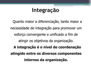 Quanto maior a diferenciação, tanto maior a
necessidade de integração para promover um
esforço convergente e unificado a fim de
atingir os objetivos da organização.
A integração é o nível de coordenação
atingido entre os diversos componentes
internos da organização.
Integração
 