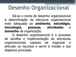 Desenho Organizacional
Dá-se o nome de desenho organizacional
à determinação da estrutura organizacional
mais adequada ao ambiente, estratégia,
tecnologia, pessoas, atividades e
tamanho da organização.
O desenho organizacional é o processo
de escolha e implementação de estruturas
organizacionais capazes de organizar e
articular os recursos e servir à missão e aos
objetivos principais.
 