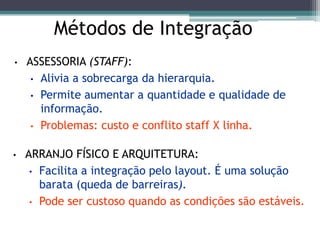 Métodos de Integração
• ASSESSORIA (STAFF):
• Alivia a sobrecarga da hierarquia.
• Permite aumentar a quantidade e qualidade de
informação.
• Problemas: custo e conflito staff X linha.
• ARRANJO FÍSICO E ARQUITETURA:
• Facilita a integração pelo layout. É uma solução
barata (queda de barreiras).
• Pode ser custoso quando as condições são estáveis.
 