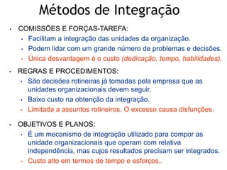 • COMISSÕES E FORÇAS-TAREFA:
• Facilitam a integração das unidades da organização.
• Podem lidar com um grande número de problemas e decisões.
• Única desvantagem é o custo (dedicação, tempo, habilidades).
• REGRAS E PROCEDIMENTOS:
• São decisões rotineiras já tomadas pela empresa que as
unidades organizacionais devem seguir.
• Baixo custo na obtenção da integração.
• Limitada a assuntos rotineiros. O excesso causa disfunções.
• OBJETIVOS E PLANOS:
• É um mecanismo de integração utilizado para compor as
unidade organizacionais que operam com relativa
independência, mas cujos resultados precisam ser integrados.
• Custo alto em termos de tempo e esforços..
Métodos de Integração
 