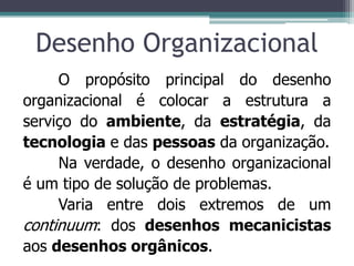 Desenho Organizacional
O propósito principal do desenho
organizacional é colocar a estrutura a
serviço do ambiente, da estratégia, da
tecnologia e das pessoas da organização.
Na verdade, o desenho organizacional
é um tipo de solução de problemas.
Varia entre dois extremos de um
continuum: dos desenhos mecanicistas
aos desenhos orgânicos.
 