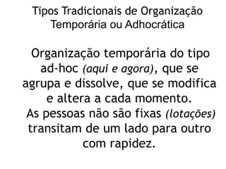 Organização temporária do tipo
ad-hoc (aqui e agora), que se
agrupa e dissolve, que se modifica
e altera a cada momento.
As pessoas não são fixas (lotações)
transitam de um lado para outro
com rapidez.
Tipos Tradicionais de Organização
Temporária ou Adhocrática
 