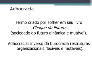 Adhocracia
Termo criado por Toffler em seu livro
Choque do Futuro
(sociedade do futuro dinâmica e mutável).
Adhocracia: inverso da burocracia (estruturas
organizacionais flexíveis e mutáveis).
 