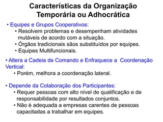 Características da Organização
Temporária ou Adhocrática
• Equipes e Grupos Cooperativos:
• Resolvem problemas e desempenham atividades
mutáveis de acordo com a situação.
• Órgãos tradicionais sãos substituídos por equipes.
• Equipes Multifuncionais.
• Altera a Cadeia de Comando e Enfraquece a Coordenação
Vertical:
• Porém, melhora a coordenação lateral.
• Depende da Colaboração dos Participantes:
• Requer pessoas com alto nível de qualificação e de
responsabilidade por resultados conjuntos.
• Não é adequada a empresas carentes de pessoas
capacitadas a trabalhar em equipes.
 