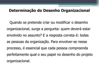 Quando se pretende criar ou modificar o desenho
organizacional, surge a pergunta: quem deverá estar
envolvido no assunto? E a resposta correta é: todas
as pessoas da organização. Para envolver-se nesse
processo, é essencial que cada pessoa compreenda
perfeitamente qual o seu papel no desenho do projeto
organizacional.
Determinação do Desenho Organizacional
 