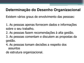Existem vários graus de envolvimento das pessoas:
1. As pessoas apenas fornecem dados e informações
sobre o seu trabalho.
2. As pessoas fazem recomendações à alta gestão.
3. As pessoas comentam e discutem as propostas da
gestão.
4. As pessoas tomam decisões a respeito dos
assuntos
de estrutura organizacional.
Determinação do Desenho Organizacional
 