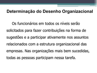 Os funcionários em todos os níveis serão
solicitados para fazer contribuições na forma de
sugestões e a participar ativamente nos assuntos
relacionados com a estrutura organizacional das
empresas. Nas organizações mais bem sucedidas,
todas as pessoas participam nessa tarefa.
Determinação do Desenho Organizacional
 