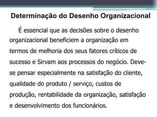 É essencial que as decisões sobre o desenho
organizacional beneficiem a organização em
termos de melhoria dos seus fatores críticos de
sucesso e Sirvam aos processos do negócio. Deve-
se pensar especialmente na satisfação do cliente,
qualidade do produto / serviço, custos de
produção, rentabilidade da organização, satisfação
e desenvolvimento dos funcionários.
Determinação do Desenho Organizacional
 