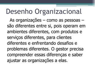 Desenho Organizacional
As organizações – como as pessoas –
são diferentes entre si, pois operam em
ambientes diferentes, com produtos e
serviços diferentes, para clientes
diferentes e enfrentando desafios e
problemas diferentes. O gestor precisa
compreender essas diferenças e saber
ajustar as organizações a elas.
 