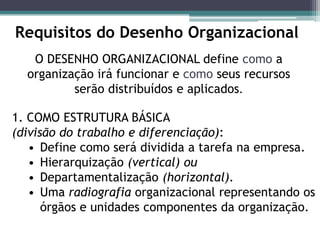 O DESENHO ORGANIZACIONAL define como a
organização irá funcionar e como seus recursos
serão distribuídos e aplicados.
Requisitos do Desenho Organizacional
1. COMO ESTRUTURA BÁSICA
(divisão do trabalho e diferenciação):
• Define como será dividida a tarefa na empresa.
• Hierarquização (vertical) ou
• Departamentalização (horizontal).
• Uma radiografia organizacional representando os
órgãos e unidades componentes da organização.
 