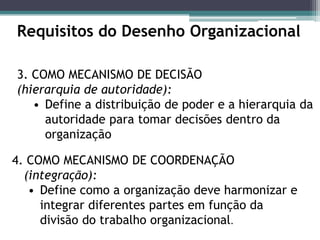Requisitos do Desenho Organizacional
3. COMO MECANISMO DE DECISÃO
(hierarquia de autoridade):
• Define a distribuição de poder e a hierarquia da
autoridade para tomar decisões dentro da
organização
4. COMO MECANISMO DE COORDENAÇÃO
(integração):
• Define como a organização deve harmonizar e
integrar diferentes partes em função da
divisão do trabalho organizacional.
 