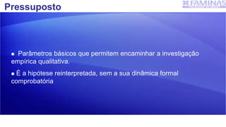 Pressuposto
 Parâmetros básicos que permitem encaminhar a investigação
empírica qualitativa.
 É a hipótese reinterpretada, sem a sua dinâmica formal
comprobatória
 