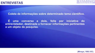 ENTREVISTAS
Coleta de informações sobre determinado tema científico.
É uma conversa a dois, feita por iniciativa do
entrevistador, destinada a fornecer informações pertinentes
a um objeto de pesquisa.
(Minayo, 1993:107).
 