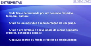ENTREVISTAS
Cada fala é determinada por um contexto histórico,
temporal, cultural.
A fala de um indivíduo é representação de um grupo.
A fala é um símbolo e é reveladora de outros símbolos
(valores, condições sociais)
A palavra escrita ou falada é repleta de ambiguidades.
 