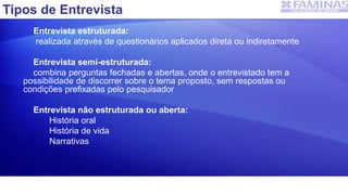 Entrevista estruturada:
realizada através de questionários aplicados direta ou indiretamente
Entrevista semi-estruturada:
combina perguntas fechadas e abertas, onde o entrevistado tem a
possibilidade de discorrer sobre o tema proposto, sem respostas ou
condições prefixadas pelo pesquisador
Entrevista não estruturada ou aberta:
História oral
História de vida
Narrativas
Tipos de Entrevista
 