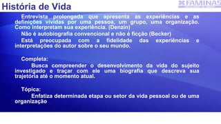 História de Vida
Entrevista prolongada que apresenta as experiências e as
definições vividas por uma pessoa, um grupo, uma organização.
Como interpretam sua experiência. (Denzin)
Não é autobiografia convencional e não é ficção (Becker)
Está preocupada com a fidelidade das experiências e
interpretações do autor sobre o seu mundo.
Completa:
Busca compreender o desenvolvimento da vida do sujeito
investigado e traçar com ele uma biografia que descreva sua
trajetória até o momento atual.
Tópica:
Enfatiza determinada etapa ou setor da vida pessoal ou de uma
organização
 