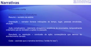 Narrativas
Entrevista curta
Componentes e Estrutura:
Resumo – sumário da estória
Orientação – narrador fornece indicações de tempo, lugar, pessoas envolvidas,
situação.
Ação complicadora – (elemento obrigatório) seqüência de enunciados, temporalmente
ordenados que se remetem a ações no passado.
Resultado ou resolução – conclusão da ação; conseqüência que derivou do
acontecimento narrado.
Coda – assinala que a narrativa terminou (“então foi isso”)
 
