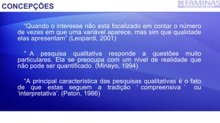CONCEPÇÕES
“Quando o interesse não está focalizado em contar o número
de vezes em que uma variável aparece, mas sim que qualidade
elas apresentam” (Leopardi, 2001)
“ A pesquisa qualitativa responde a questões muito
particulares. Ela se preocupa com um nível de realidade que
não pode ser quantificado. (Minayo, 1994)
“A principal característica das pesquisas qualitativas é o fato
de que estas seguem a tradição ‘ compreensiva ’ ou
‘interpretativa’. (Paton, 1986)
 