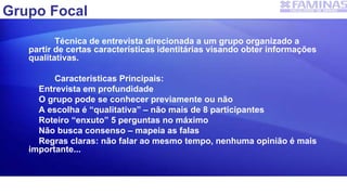 Grupo Focal
Técnica de entrevista direcionada a um grupo organizado a
partir de certas características identitárias visando obter informações
qualitativas.
Características Principais:
Entrevista em profundidade
O grupo pode se conhecer previamente ou não
A escolha é “qualitativa” – não mais de 8 participantes
Roteiro “enxuto” 5 perguntas no máximo
Não busca consenso – mapeia as falas
Regras claras: não falar ao mesmo tempo, nenhuma opinião é mais
importante...
 