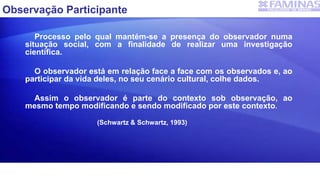 Observação Participante
Processo pelo qual mantém-se a presença do observador numa
situação social, com a finalidade de realizar uma investigação
científica.
O observador está em relação face a face com os observados e, ao
participar da vida deles, no seu cenário cultural, colhe dados.
Assim o observador é parte do contexto sob observação, ao
mesmo tempo modificando e sendo modificado por este contexto.
(Schwartz & Schwartz, 1993)
 