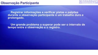 Observação Participante
Registrar informações e verificar pistas e palpites
durante a observação participante é um trabalho duro e
prolongado.
Um grande problema a superar pode ser o intervalo de
tempo entre a observação e o registro.
 