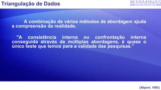 Triangulação de Dados
A combinação de vários métodos de abordagem ajuda
a compreensão da realidade.
"A consistência interna ou confrontação interna
conseguida através de múltiplas abordagens, é quase o
único teste que temos para a validade das pesquisas.”
(Allport, 1993)
 