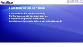 Análise
Finalidades da fase de Análise:
Compreensão dos dados coletados;
Confirmação ou não dos pressupostos;
Responder as questões formuladas;
Ampliar o conhecimento sobre o assunto pesquisado
 