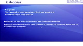 Categorias
 Analíticas: são mais gerais, construídas na fase exploratória da pesquisa
Empíricas: finalidade operacional; visam o trabalho de campo ou são construídas a partir dele; são
mais específicas e concretas 
Categorias
São os conceitos mais importantes dentro de uma teoria
Possui conotação classificatória
 