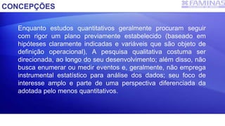 CONCEPÇÕES
Enquanto estudos quantitativos geralmente procuram seguir
com rigor um plano previamente estabelecido (baseado em
hipóteses claramente indicadas e variáveis que são objeto de
definição operacional), A pesquisa qualitativa costuma ser
direcionada, ao longo do seu desenvolvimento; além disso, não
busca enumerar ou medir eventos e, geralmente, não emprega
instrumental estatístico para análise dos dados; seu foco de
interesse amplo e parte de uma perspectiva diferenciada da
adotada pelo menos quantitativos.
 