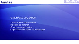Análise
ORDENAÇÃO DOS DADOS:
Transcrição de fitas cassetes,
Releitura do material,
Organização dos relatos,
Organização dos dados de observação.
 
