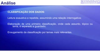Análise
CLASSIFICAÇÃO DOS DADOS:
Leitura exaustiva e repetida, assumindo uma relação interrogativa;
Elaboração de uma primeira classificação, onde cada assunto, tópico ou
tema, é separado e guardado;
Enxugamento da classificação por temas mais relevantes.
 