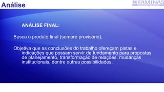 ANÁLISE FINAL:
Busca o produto final (sempre provisório),
Objetiva que as conclusões do trabalho ofereçam pistas e
indicações que possam servir de fundamento para propostas
de planejamento, transformação de relações, mudanças
institucionais, dentre outras possibilidades.
Análise
 