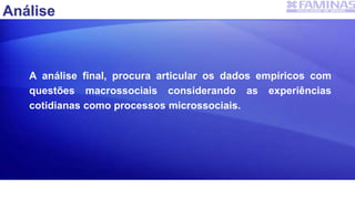A análise final, procura articular os dados empíricos com
questões macrossociais considerando as experiências
cotidianas como processos microssociais.
Análise
 