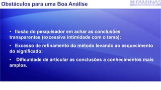 Obstáculos para uma Boa Análise
• Ilusão do pesquisador em achar as conclusões
transparentes (excessiva intimidade com o tema);
• Excesso de refinamento do método levando ao esquecimento
do significado;
• Dificuldade de articular as conclusões a conhecimentos mais
amplos.
 