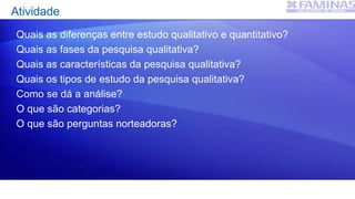Atividade
Quais as diferenças entre estudo qualitativo e quantitativo?
Quais as fases da pesquisa qualitativa?
Quais as características da pesquisa qualitativa?
Quais os tipos de estudo da pesquisa qualitativa?
Como se dá a análise?
O que são categorias?
O que são perguntas norteadoras?
 