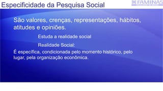 Especificidade da Pesquisa Social
São valores, crenças, representações, hábitos,
atitudes e opiniões.
Estuda a realidade social
Realidade Social:
É específica, condicionada pelo momento histórico, pelo
lugar, pela organização econômica.
 