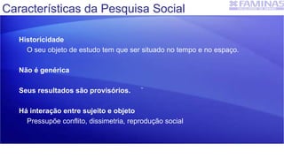 Historicidade
O seu objeto de estudo tem que ser situado no tempo e no espaço.
Não é genérica
Seus resultados são provisórios.
Há interação entre sujeito e objeto
Pressupõe conflito, dissimetria, reprodução social
Características da Pesquisa Social
 