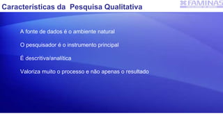 Características da Pesquisa Qualitativa
A fonte de dados é o ambiente natural
O pesquisador é o instrumento principal
É descritiva/analítica
Valoriza muito o processo e não apenas o resultado
 