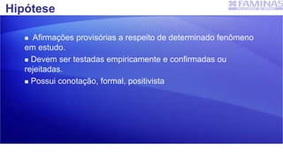Hipótese
 Afirmações provisórias a respeito de determinado fenômeno
em estudo.
 Devem ser testadas empiricamente e confirmadas ou
rejeitadas.
 Possui conotação, formal, positivista
 