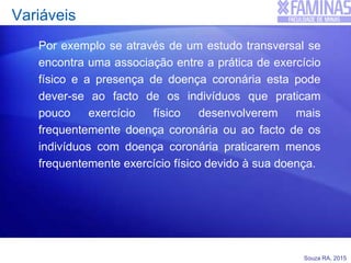 Souza RA, 2015
Variáveis
Por exemplo se através de um estudo transversal se
encontra uma associação entre a prática de exercício
físico e a presença de doença coronária esta pode
dever-se ao facto de os indivíduos que praticam
pouco exercício físico desenvolverem mais
frequentemente doença coronária ou ao facto de os
indivíduos com doença coronária praticarem menos
frequentemente exercício físico devido à sua doença.
 