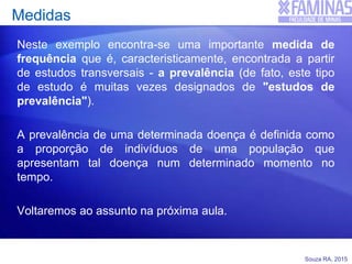 Souza RA, 2015
Medidas
Neste exemplo encontra-se uma importante medida de
frequência que é, caracteristicamente, encontrada a partir
de estudos transversais - a prevalência (de fato, este tipo
de estudo é muitas vezes designados de "estudos de
prevalência").
A prevalência de uma determinada doença é definida como
a proporção de indivíduos de uma população que
apresentam tal doença num determinado momento no
tempo.
Voltaremos ao assunto na próxima aula.
 