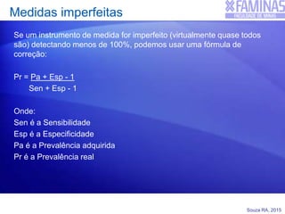 Souza RA, 2015
Medidas imperfeitas
Se um instrumento de medida for imperfeito (virtualmente quase todos
são) detectando menos de 100%, podemos usar uma fórmula de
correção:
Pr = Pa + Esp - 1
Sen + Esp - 1
Onde:
Sen é a Sensibilidade
Esp é a Especificidade
Pa é a Prevalência adquirida
Pr é a Prevalência real
 