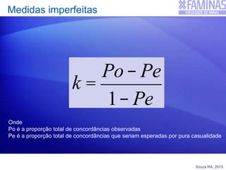 Souza RA, 2015
Medidas imperfeitas
k =
Po- Pe
1- Pe
Onde
Po é a proporção total de concordâncias observadas
Pe é a proporção total de concordâncias que seriam esperadas por pura casualidade
 