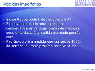 Souza RA, 2015
Medidas imperfeitas
• Índice Kappa pode ir de negativo até +1
• Ele deve ser usado para mostrar a
concordância entre duas formas de medidas,
onde uma delas é a medida chamada padrão-
ouro.
• Padrão-ouro é a medida que consegue 100%
de certeza, ou mais próximo possível a ele.
 