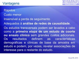 Souza RA, 2015
Vantagens
Rápidos
Custo menor
Insensível a perda de seguimento
Adequados à análise de redes de causalidade.
Os estudos transversais podem ser levados a cabo
como a primeira etapa de um estudo de coorte
ou ensaio clínico sem grandes custos adicionais.
Os resultados definem as características
demográficas e clínicas de base da amostra em
estudo e podem, por vezes, revelar associações de
interesse para o restante do estudo.
 