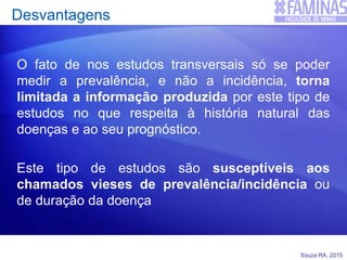 Souza RA, 2015
Desvantagens
O fato de nos estudos transversais só se poder
medir a prevalência, e não a incidência, torna
limitada a informação produzida por este tipo de
estudos no que respeita à história natural das
doenças e ao seu prognóstico.
Este tipo de estudos são susceptíveis aos
chamados vieses de prevalência/incidência ou
de duração da doença
 