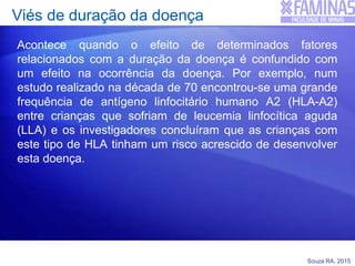 Souza RA, 2015
Viés de duração da doença
Acontece quando o efeito de determinados fatores
relacionados com a duração da doença é confundido com
um efeito na ocorrência da doença. Por exemplo, num
estudo realizado na década de 70 encontrou-se uma grande
frequência de antígeno linfocitário humano A2 (HLA-A2)
entre crianças que sofriam de leucemia linfocítica aguda
(LLA) e os investigadores concluíram que as crianças com
este tipo de HLA tinham um risco acrescido de desenvolver
esta doença.
 